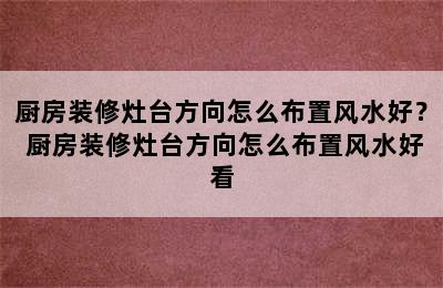 厨房装修灶台方向怎么布置风水好？ 厨房装修灶台方向怎么布置风水好看